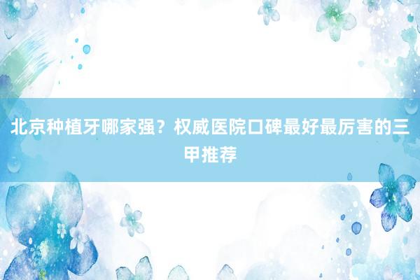 北京种植牙哪家强？权威医院口碑最好最厉害的三甲推荐