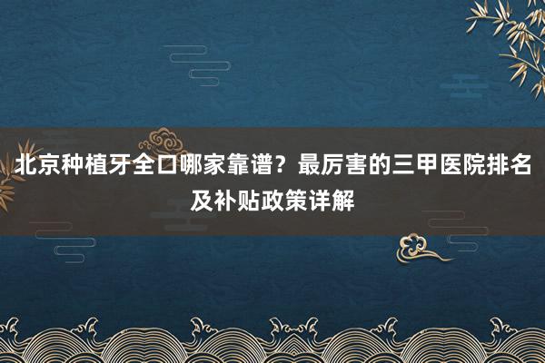 北京种植牙全口哪家靠谱？最厉害的三甲医院排名及补贴政策详解