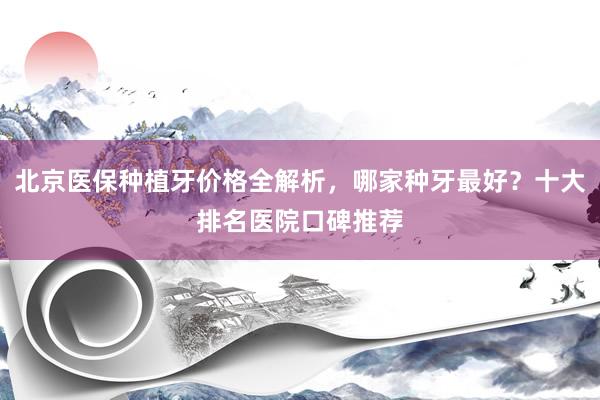 北京医保种植牙价格全解析，哪家种牙最好？十大排名医院口碑推荐
