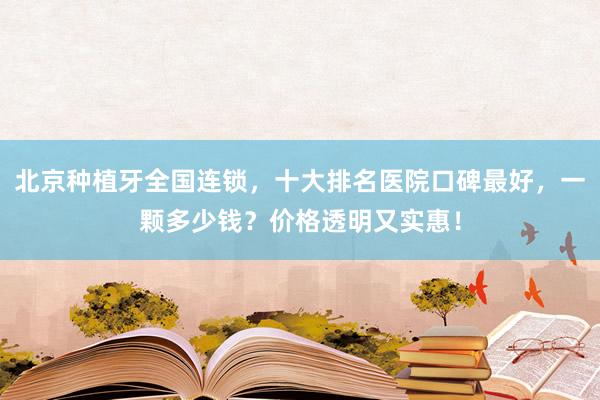 北京种植牙全国连锁，十大排名医院口碑最好，一颗多少钱？价格透明又实惠！