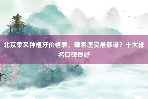 北京集采种植牙价格表，哪家医院最靠谱？十大排名口碑最好