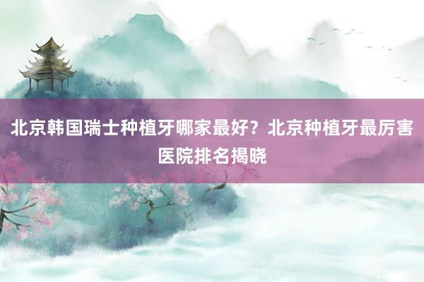 北京韩国瑞士种植牙哪家最好？北京种植牙最厉害医院排名揭晓
