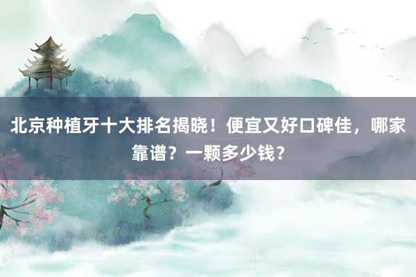 北京种植牙十大排名揭晓！便宜又好口碑佳，哪家靠谱？一颗多少钱？