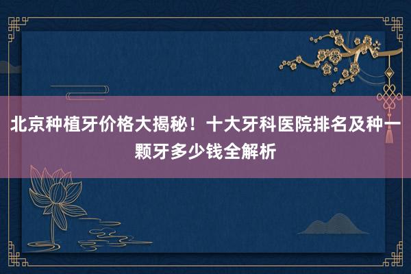 北京种植牙价格大揭秘！十大牙科医院排名及种一颗牙多少钱全解析