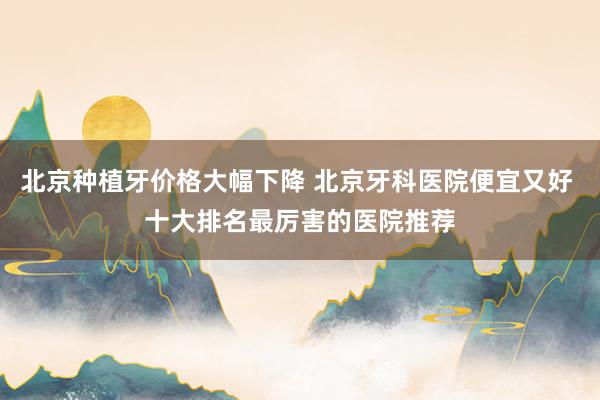 北京种植牙价格大幅下降 北京牙科医院便宜又好 十大排名最厉害的医院推荐