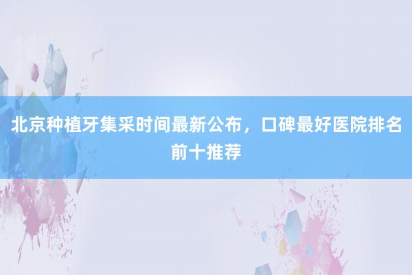 北京种植牙集采时间最新公布，口碑最好医院排名前十推荐