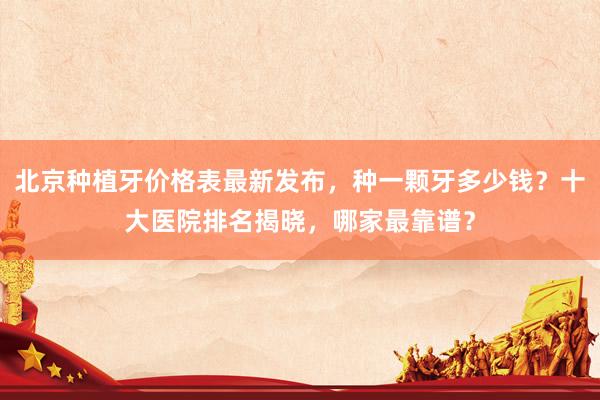 北京种植牙价格表最新发布，种一颗牙多少钱？十大医院排名揭晓，哪家最靠谱？