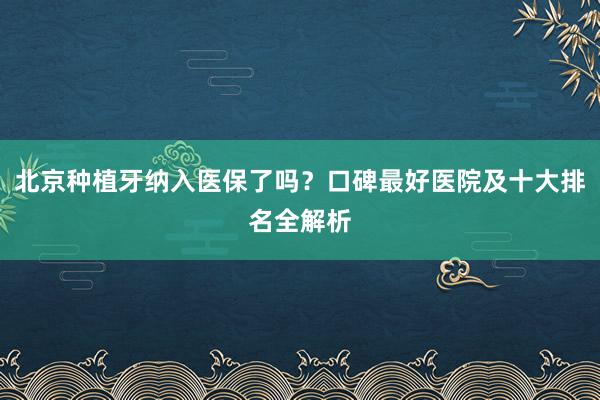 北京种植牙纳入医保了吗？口碑最好医院及十大排名全解析