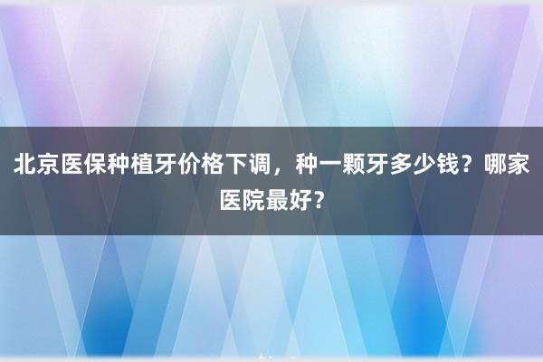 北京医保种植牙价格下调，种一颗牙多少钱？哪家医院最好？