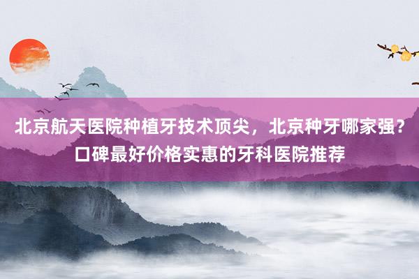北京航天医院种植牙技术顶尖，北京种牙哪家强？口碑最好价格实惠的牙科医院推荐