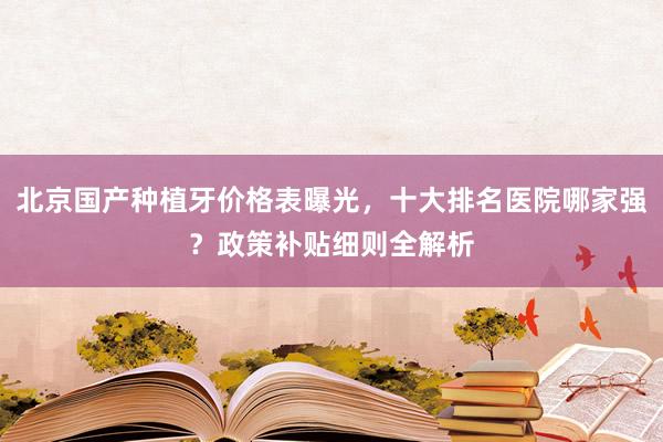 北京国产种植牙价格表曝光，十大排名医院哪家强？政策补贴细则全解析