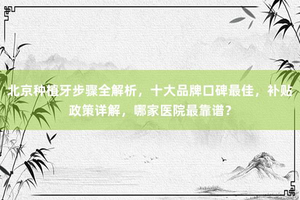 北京种植牙步骤全解析，十大品牌口碑最佳，补贴政策详解，哪家医院最靠谱？