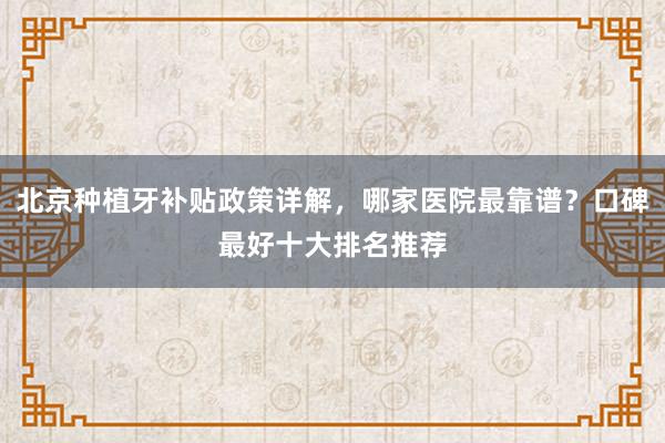 北京种植牙补贴政策详解，哪家医院最靠谱？口碑最好十大排名推荐