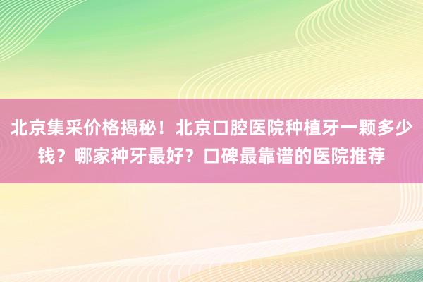 北京集采价格揭秘！北京口腔医院种植牙一颗多少钱？哪家种牙最好？口碑最靠谱的医院推荐