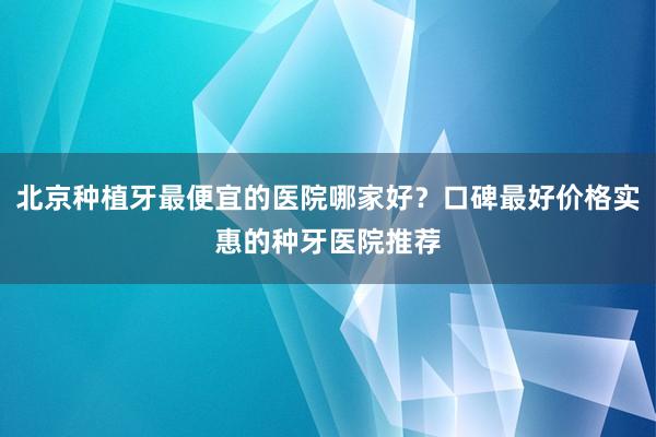 北京种植牙最便宜的医院哪家好？口碑最好价格实惠的种牙医院推荐