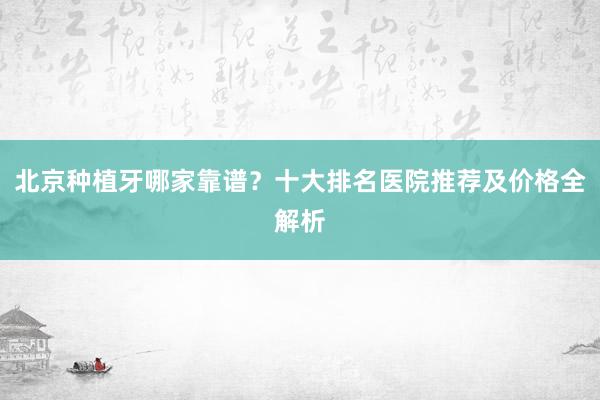 北京种植牙哪家靠谱？十大排名医院推荐及价格全解析