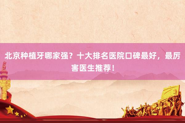 北京种植牙哪家强？十大排名医院口碑最好，最厉害医生推荐！