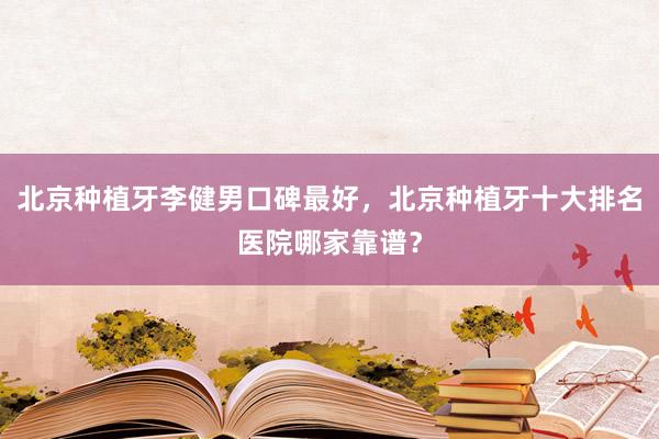 北京种植牙李健男口碑最好，北京种植牙十大排名医院哪家靠谱？
