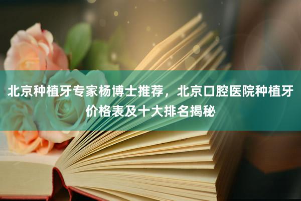 北京种植牙专家杨博士推荐，北京口腔医院种植牙价格表及十大排名揭秘