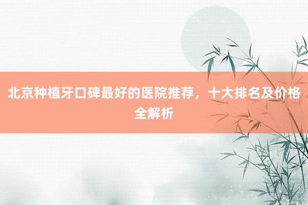 北京种植牙口碑最好的医院推荐，十大排名及价格全解析