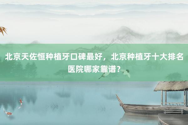 北京天佐恒种植牙口碑最好，北京种植牙十大排名医院哪家靠谱？