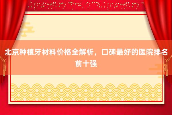 北京种植牙材料价格全解析，口碑最好的医院排名前十强