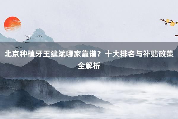北京种植牙王建斌哪家靠谱？十大排名与补贴政策全解析