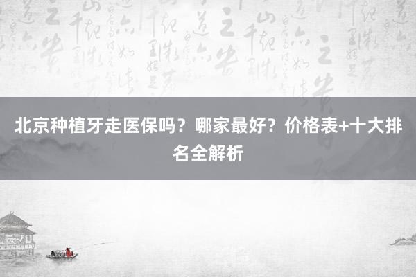 北京种植牙走医保吗？哪家最好？价格表+十大排名全解析