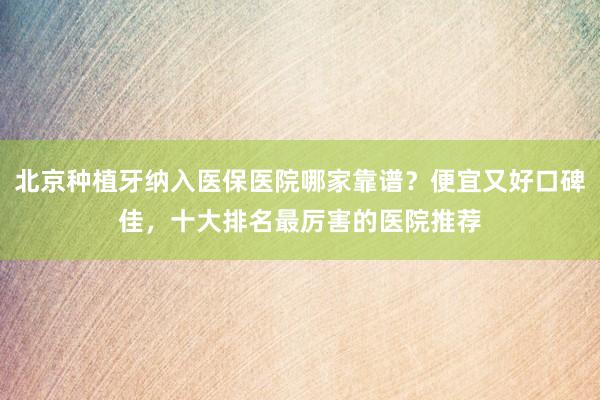 北京种植牙纳入医保医院哪家靠谱？便宜又好口碑佳，十大排名最厉害的医院推荐