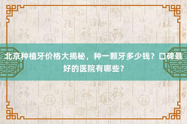 北京种植牙价格大揭秘，种一颗牙多少钱？口碑最好的医院有哪些？