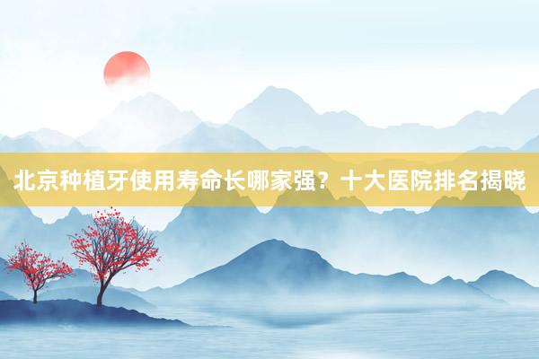 北京种植牙使用寿命长哪家强？十大医院排名揭晓