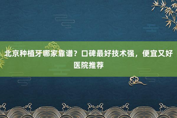 北京种植牙哪家靠谱？口碑最好技术强，便宜又好医院推荐