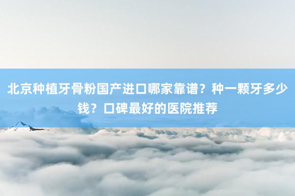 北京种植牙骨粉国产进口哪家靠谱？种一颗牙多少钱？口碑最好的医院推荐