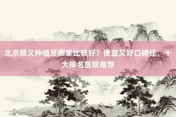 北京顺义种植牙哪家比较好？便宜又好口碑佳，十大排名医院推荐