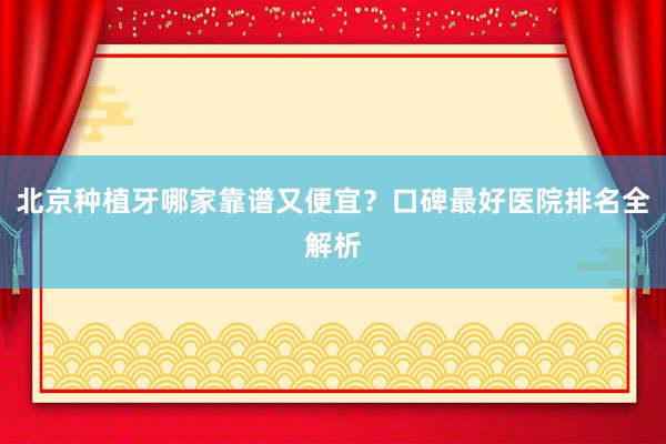 北京种植牙哪家靠谱又便宜？口碑最好医院排名全解析