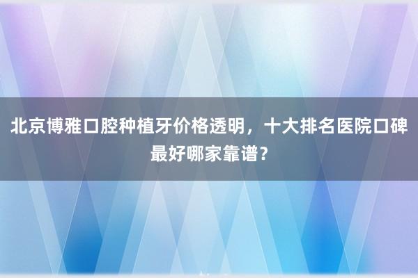 北京博雅口腔种植牙价格透明，十大排名医院口碑最好哪家靠谱？