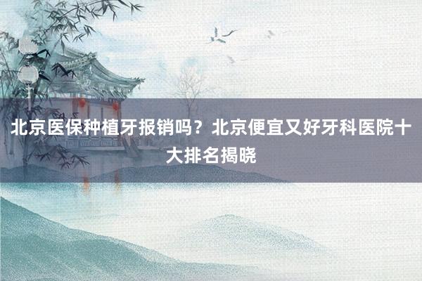 北京医保种植牙报销吗？北京便宜又好牙科医院十大排名揭晓