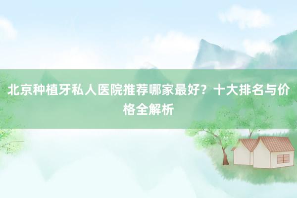 北京种植牙私人医院推荐哪家最好？十大排名与价格全解析