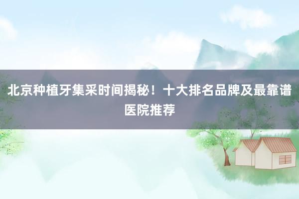 北京种植牙集采时间揭秘！十大排名品牌及最靠谱医院推荐