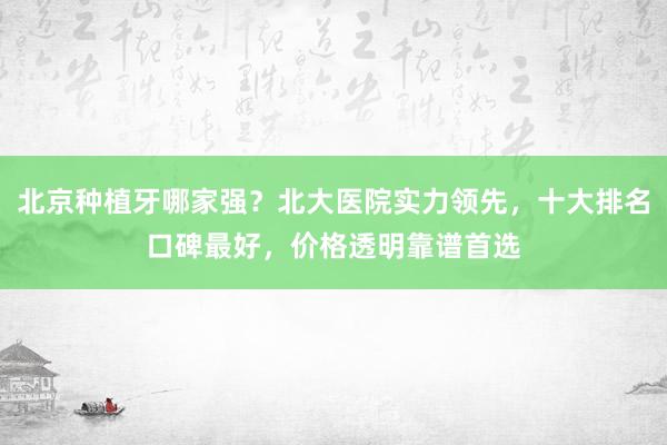 北京种植牙哪家强？北大医院实力领先，十大排名口碑最好，价格透明靠谱首选