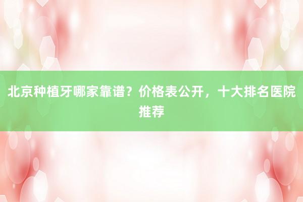 北京种植牙哪家靠谱？价格表公开，十大排名医院推荐