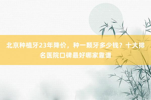 北京种植牙23年降价，种一颗牙多少钱？十大排名医院口碑最好哪家靠谱