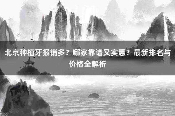 北京种植牙报销多？哪家靠谱又实惠？最新排名与价格全解析