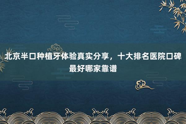 北京半口种植牙体验真实分享，十大排名医院口碑最好哪家靠谱