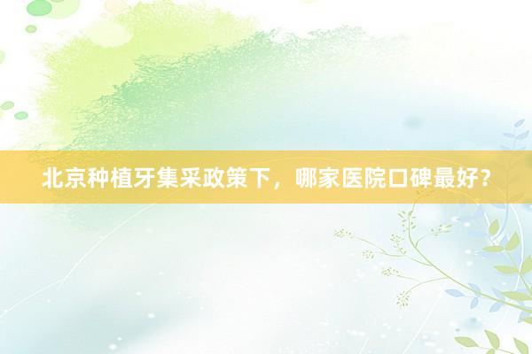 北京种植牙集采政策下，哪家医院口碑最好？
