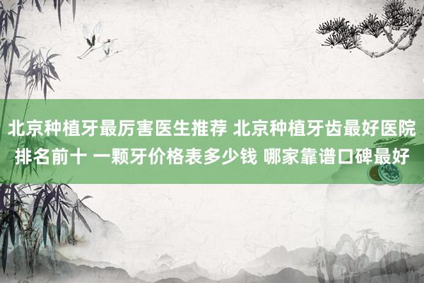 北京种植牙最厉害医生推荐 北京种植牙齿最好医院排名前十 一颗牙价格表多少钱 哪家靠谱口碑最好