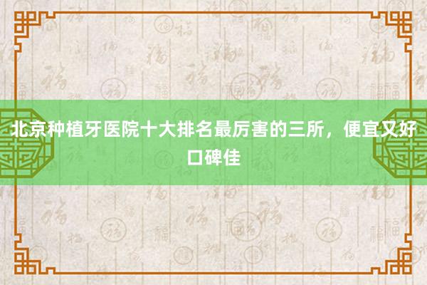 北京种植牙医院十大排名最厉害的三所，便宜又好口碑佳