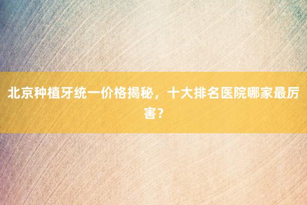 北京种植牙统一价格揭秘，十大排名医院哪家最厉害？