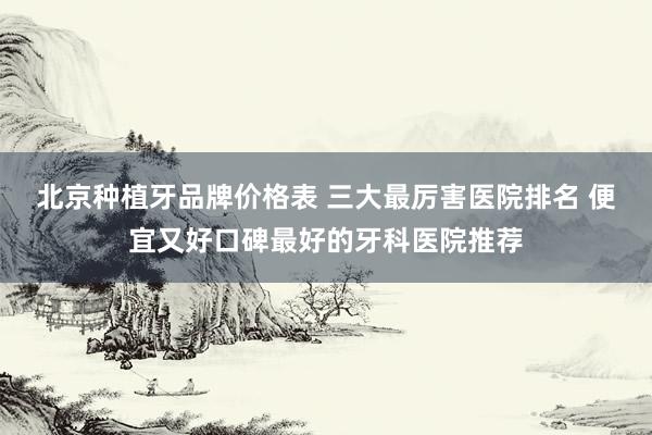 北京种植牙品牌价格表 三大最厉害医院排名 便宜又好口碑最好的牙科医院推荐
