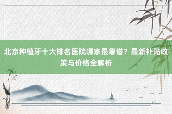北京种植牙十大排名医院哪家最靠谱？最新补贴政策与价格全解析